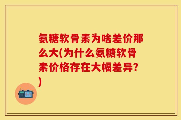 氨糖软骨素为啥差价那么大(为什么氨糖软骨素价格存在大幅差异？)