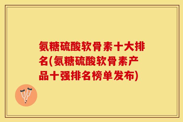 氨糖硫酸软骨素十大排名(氨糖硫酸软骨素产品十强排名榜单发布)
