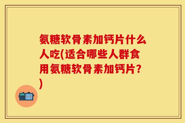氨糖软骨素加钙片什么人吃(适合哪些人群食用氨糖软骨素加钙片？)