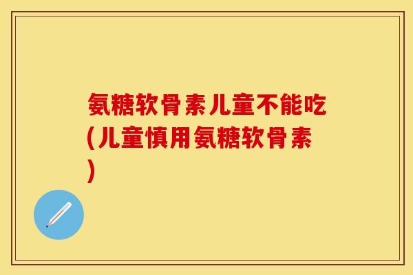 氨糖软骨素儿童不能吃(儿童慎用氨糖软骨素)