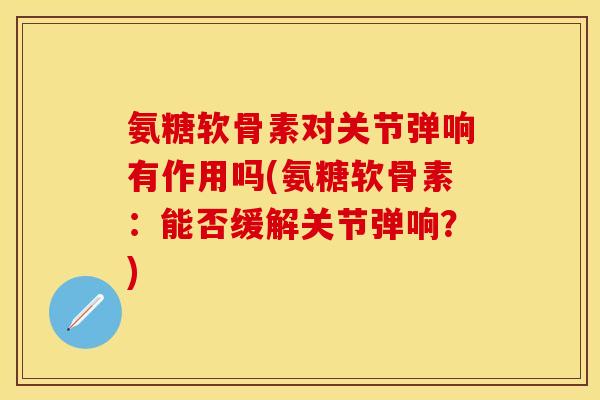 氨糖软骨素对关节弹响有作用吗(氨糖软骨素：能否缓解关节弹响？)