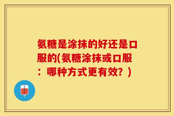 氨糖是涂抹的好还是口服的(氨糖涂抹或口服：哪种方式更有效？)