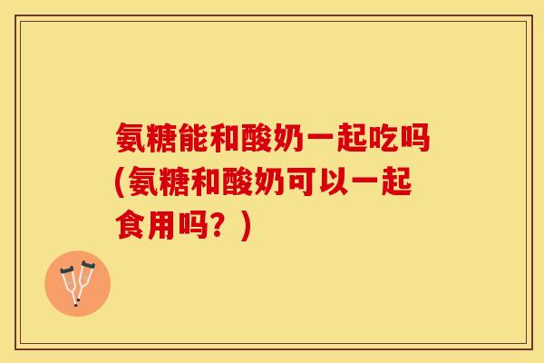 氨糖能和酸奶一起吃吗(氨糖和酸奶可以一起食用吗？)