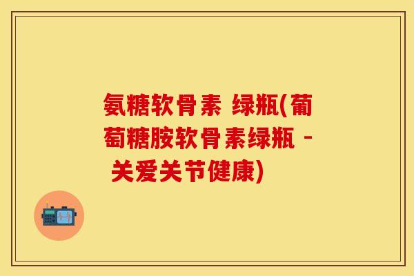 氨糖软骨素 绿瓶(葡萄糖胺软骨素绿瓶 - 关爱关节健康)