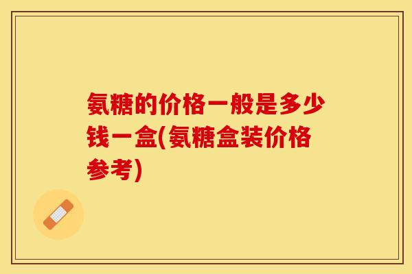 氨糖的价格一般是多少钱一盒(氨糖盒装价格参考)