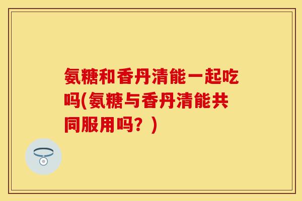 氨糖和香丹清能一起吃吗(氨糖与香丹清能共同服用吗？)