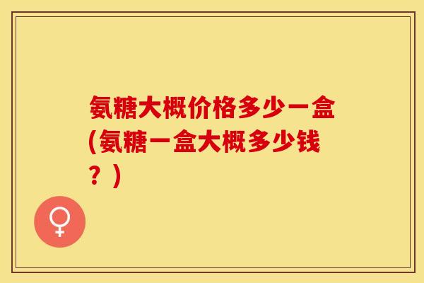 氨糖大概价格多少一盒(氨糖一盒大概多少钱？)