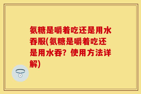 氨糖是嚼着吃还是用水吞服(氨糖是嚼着吃还是用水吞？使用方法详解)