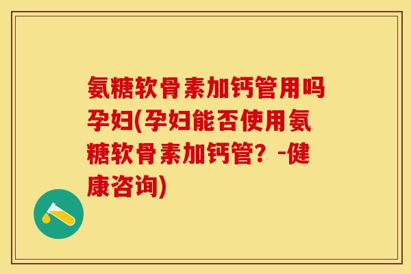 氨糖软骨素加钙管用吗孕妇(孕妇能否使用氨糖软骨素加钙管？-健康咨询)