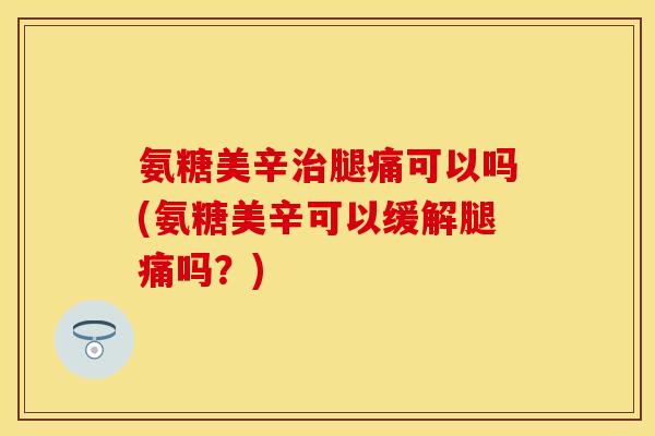 氨糖美辛治腿痛可以吗(氨糖美辛可以缓解腿痛吗？)