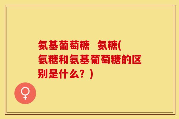 氨基葡萄糖  氨糖(氨糖和氨基葡萄糖的区别是什么？)