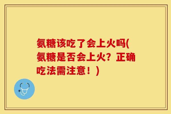 氨糖该吃了会上火吗(氨糖是否会上火？正确吃法需注意！)
