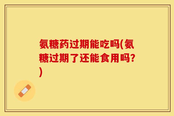 氨糖药过期能吃吗(氨糖过期了还能食用吗？)