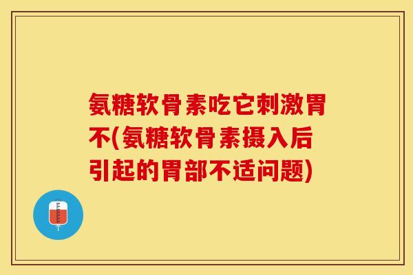 氨糖软骨素吃它刺激胃不(氨糖软骨素摄入后引起的胃部不适问题)