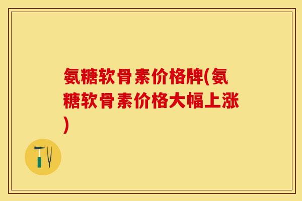 氨糖软骨素价格牌(氨糖软骨素价格大幅上涨)