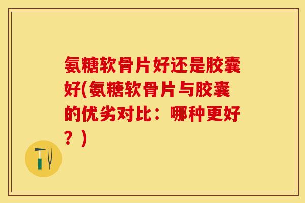 氨糖软骨片好还是胶囊好(氨糖软骨片与胶囊的优劣对比：哪种更好？)