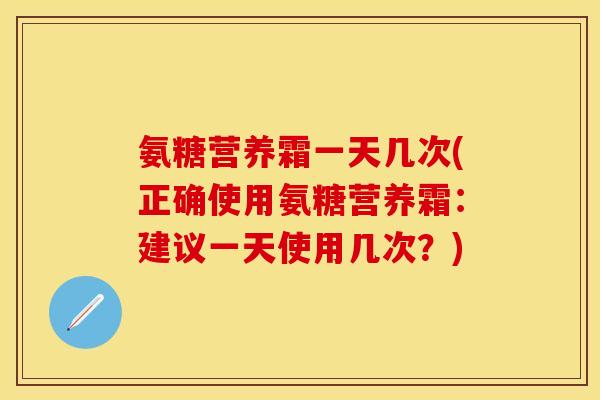 氨糖营养霜一天几次(正确使用氨糖营养霜：建议一天使用几次？)