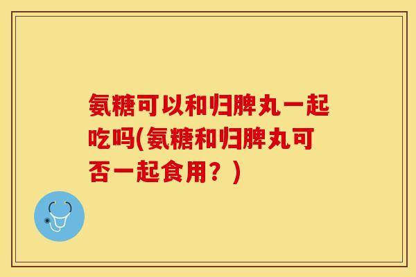 氨糖可以和归脾丸一起吃吗(氨糖和归脾丸可否一起食用？)