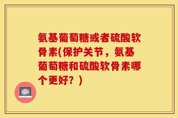 氨基葡萄糖或者硫酸软骨素(保护关节，氨基葡萄糖和硫酸软骨素哪个更好？)