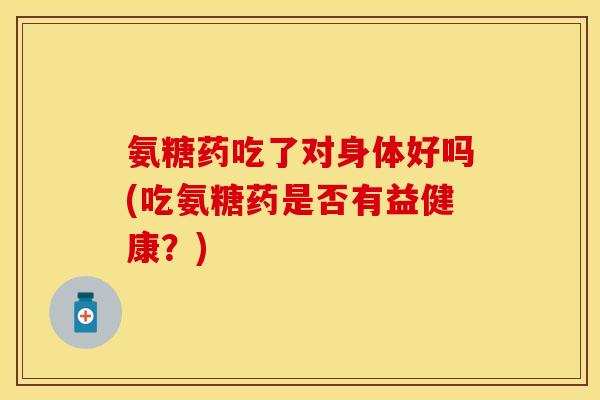 氨糖药吃了对身体好吗(吃氨糖药是否有益健康？)
