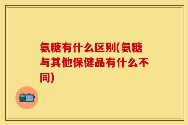 氨糖有什么区别(氨糖与其他保健品有什么不同)