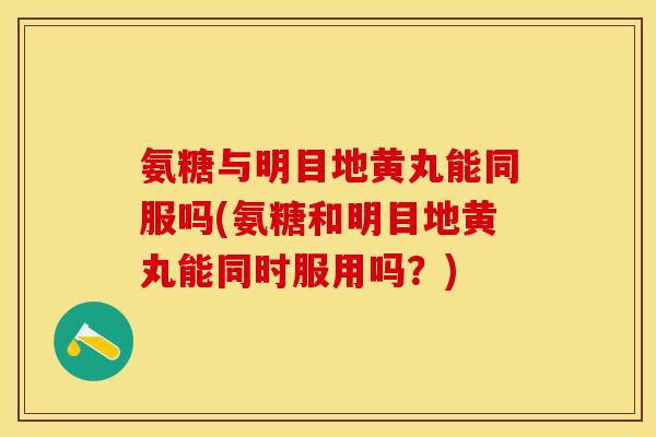 氨糖与明目地黄丸能同服吗(氨糖和明目地黄丸能同时服用吗？)
