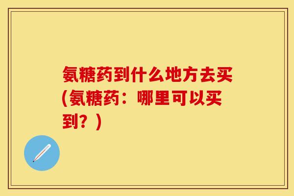 氨糖药到什么地方去买(氨糖药：哪里可以买到？)