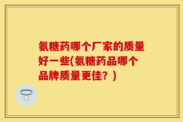 氨糖药哪个厂家的质量好一些(氨糖药品哪个品牌质量更佳？)