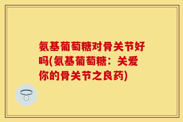 氨基葡萄糖对骨关节好吗(氨基葡萄糖：关爱你的骨关节之良药)