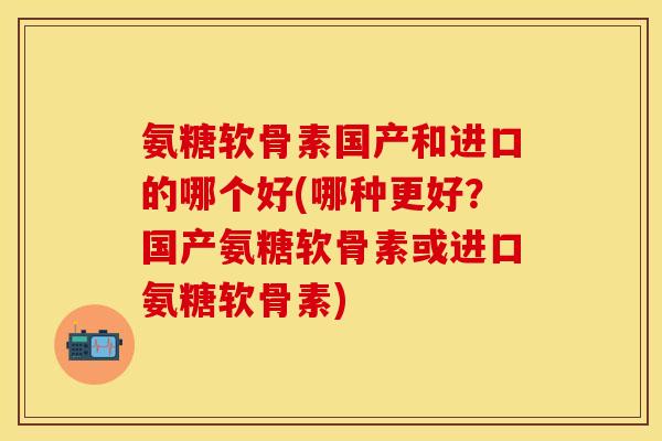 氨糖软骨素国产和进口的哪个好(哪种更好？国产氨糖软骨素或进口氨糖软骨素)