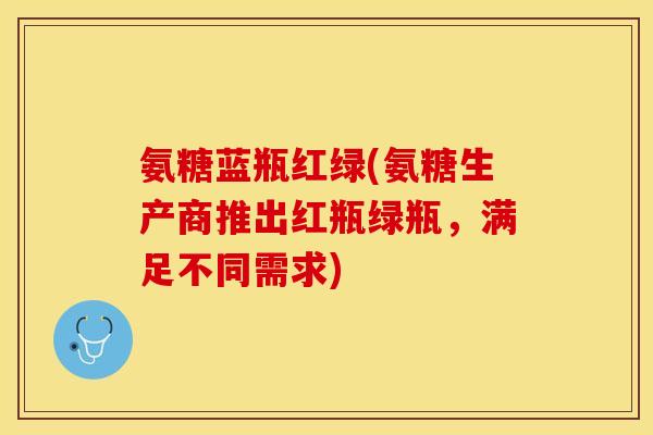 氨糖蓝瓶红绿(氨糖生产商推出红瓶绿瓶，满足不同需求)
