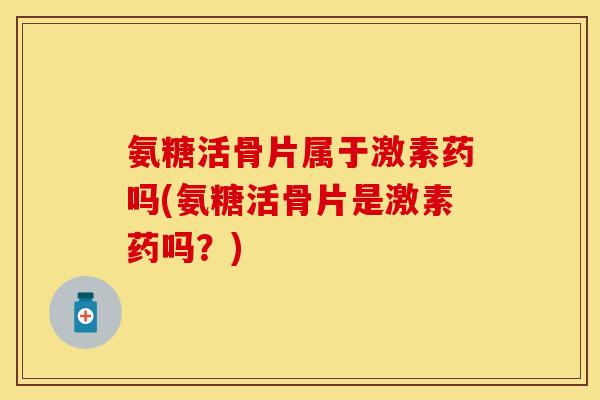 氨糖活骨片属于激素药吗(氨糖活骨片是激素药吗？)