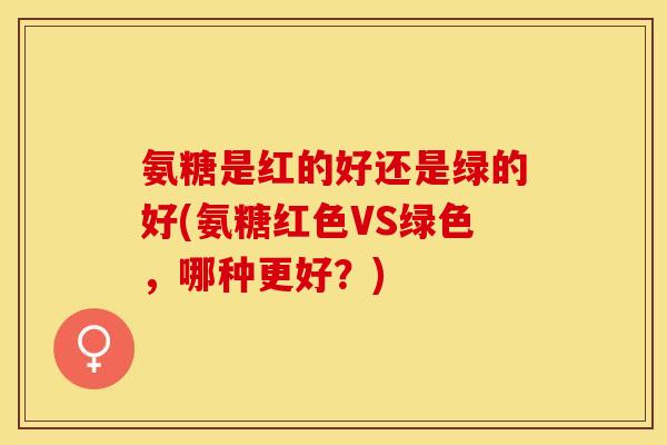 氨糖是红的好还是绿的好(氨糖红色VS绿色，哪种更好？)
