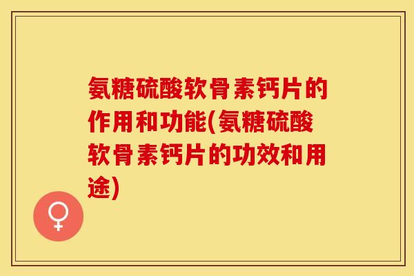 氨糖硫酸软骨素钙片的作用和功能(氨糖硫酸软骨素钙片的功效和用途)
