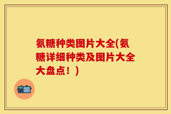 氨糖种类图片大全(氨糖详细种类及图片大全大盘点！)
