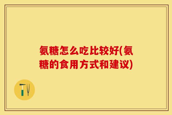 氨糖怎么吃比较好(氨糖的食用方式和建议)