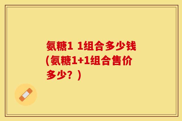 氨糖1 1组合多少钱(氨糖1+1组合售价多少？)