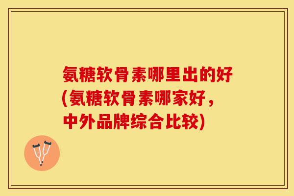 氨糖软骨素哪里出的好(氨糖软骨素哪家好，中外品牌综合比较)