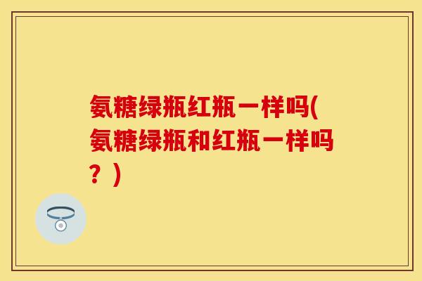 氨糖绿瓶红瓶一样吗(氨糖绿瓶和红瓶一样吗？)