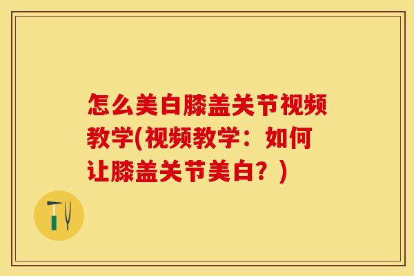 怎么美白膝盖关节视频教学(视频教学：如何让膝盖关节美白？)