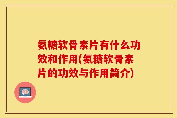 氨糖软骨素片有什么功效和作用(氨糖软骨素片的功效与作用简介)