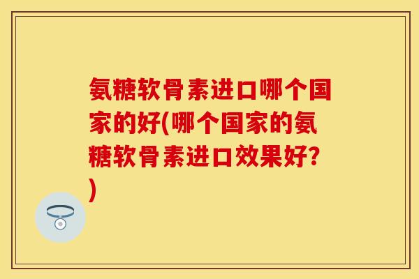 氨糖软骨素进口哪个国家的好(哪个国家的氨糖软骨素进口效果好？)