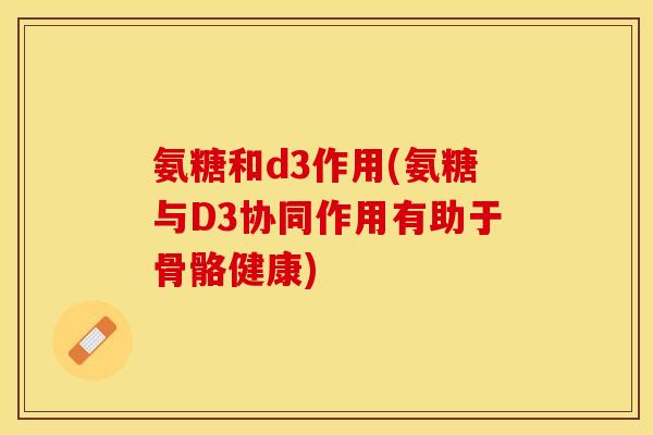 氨糖和d3作用(氨糖与D3协同作用有助于骨骼健康)