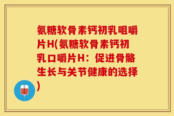 氨糖软骨素钙初乳咀嚼片H(氨糖软骨素钙初乳口嚼片H：促进骨骼生长与关节健康的选择)