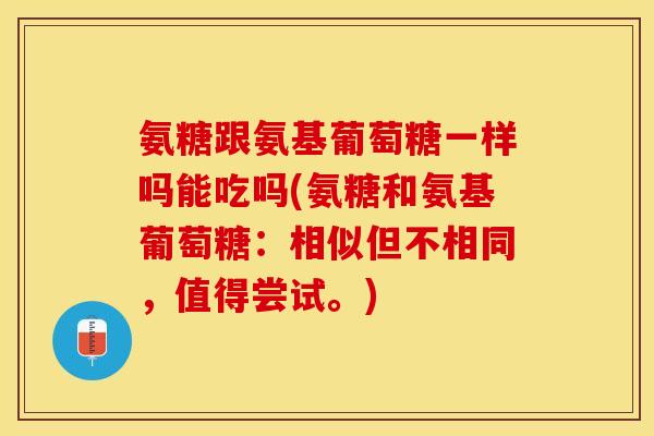 氨糖跟氨基葡萄糖一样吗能吃吗(氨糖和氨基葡萄糖：相似但不相同，值得尝试。)