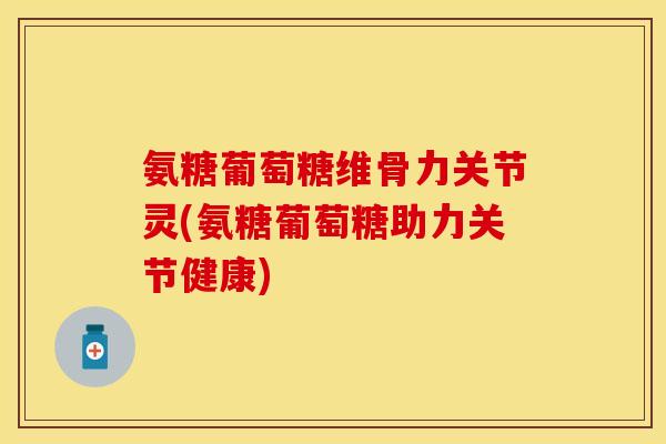 氨糖葡萄糖维骨力关节灵(氨糖葡萄糖助力关节健康)