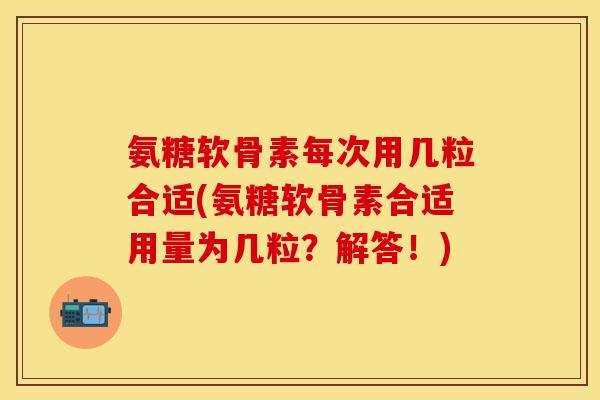 氨糖软骨素每次用几粒合适(氨糖软骨素合适用量为几粒？解答！)