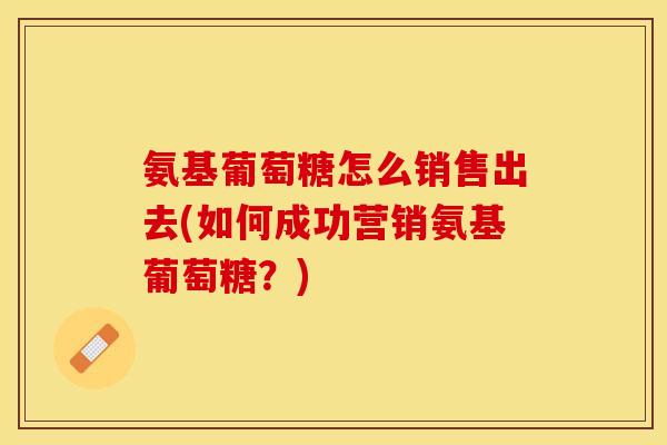 氨基葡萄糖怎么销售出去(如何成功营销氨基葡萄糖？)