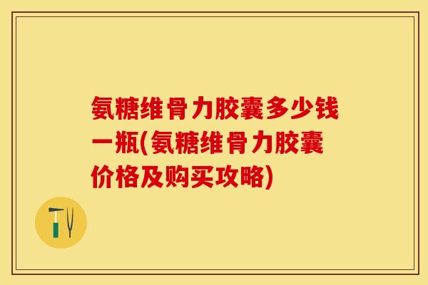 氨糖维骨力胶囊多少钱一瓶(氨糖维骨力胶囊价格及购买攻略)