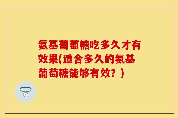 氨基葡萄糖吃多久才有效果(适合多久的氨基葡萄糖能够有效？)